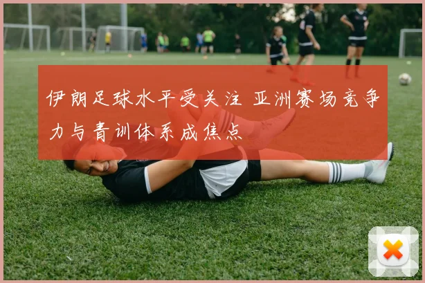 伊朗足球水平受关注 亚洲赛场竞争力与青训体系成焦点