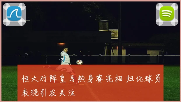 恒大对阵皇马热身赛亮相 归化球员表现引发关注
