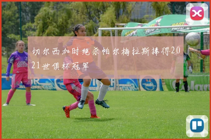 切尔西加时绝杀帕尔梅拉斯捧得2021世俱杯冠军